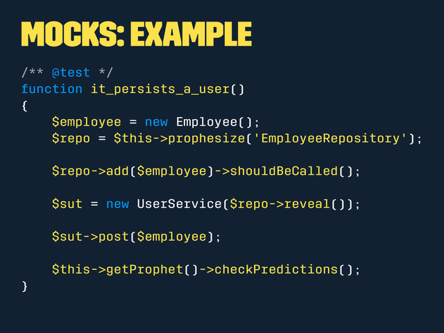 Mocks: Example
/** @test */
function it_persists_a_user()
{
$employee = new Employee();
$repo = $this->prophesize('EmployeeRepository');
$repo->add($employee)->shouldBeCalled();
$sut = new UserService($repo->reveal());
$sut->post($employee);
$this->getProphet()->checkPredictions();
}
