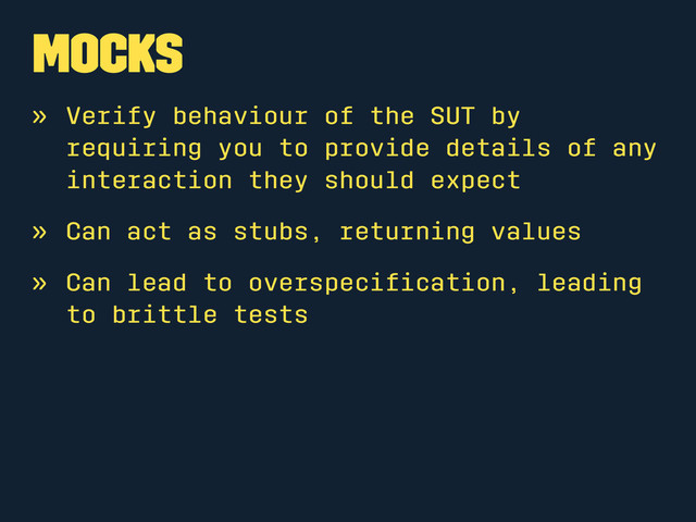 Mocks
» Verify behaviour of the SUT by
requiring you to provide details of any
interaction they should expect
» Can act as stubs, returning values
» Can lead to overspeciﬁcation, leading
to brittle tests
