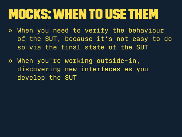 Mocks: When to use them
» When you need to verify the behaviour
of the SUT, because it's not easy to do
so via the ﬁnal state of the SUT
» When you're working outside-in,
discovering new interfaces as you
develop the SUT
