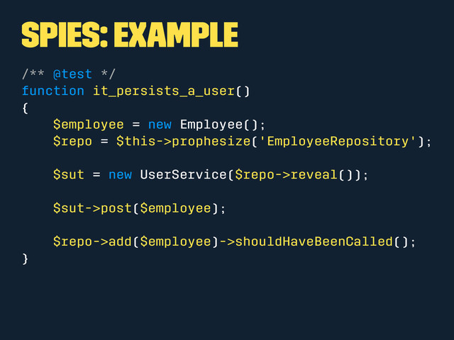 Spies: Example
/** @test */
function it_persists_a_user()
{
$employee = new Employee();
$repo = $this->prophesize('EmployeeRepository');
$sut = new UserService($repo->reveal());
$sut->post($employee);
$repo->add($employee)->shouldHaveBeenCalled();
}
