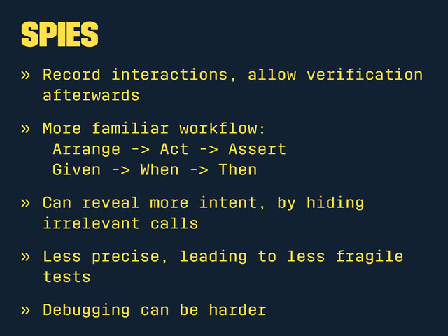 Spies
» Record interactions, allow veriﬁcation
afterwards
» More familiar workﬂow:
Arrange -> Act -> Assert
Given -> When -> Then
» Can reveal more intent, by hiding
irrelevant calls
» Less precise, leading to less fragile
tests
» Debugging can be harder
