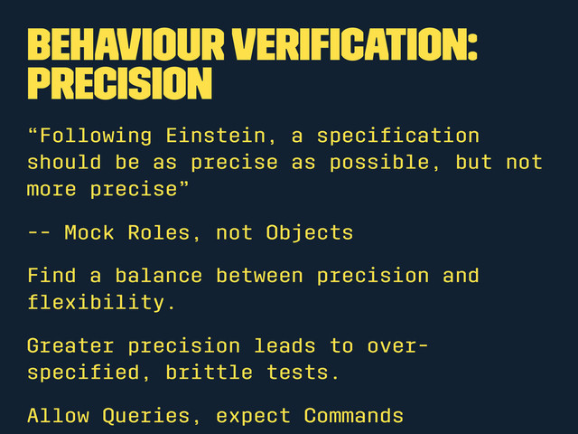 Behaviour Veriﬁcation:
Precision
“Following Einstein, a speciﬁcation
should be as precise as possible, but not
more precise”
-- Mock Roles, not Objects
Find a balance between precision and
ﬂexibility.
Greater precision leads to over-
speciﬁed, brittle tests.
Allow Queries, expect Commands

