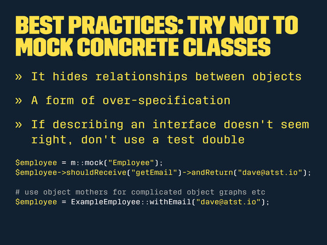 Best Practices: Try not to
mock concrete classes
» It hides relationships between objects
» A form of over-speciﬁcation
» If describing an interface doesn't seem
right, don't use a test double
$employee = m::mock("Employee");
$employee->shouldReceive("getEmail")->andReturn("dave@atst.io");
# use object mothers for complicated object graphs etc
$employee = ExampleEmployee::withEmail("dave@atst.io");
