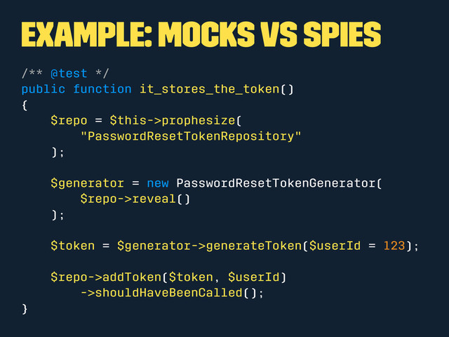 Example: Mocks vs Spies
/** @test */
public function it_stores_the_token()
{
$repo = $this->prophesize(
"PasswordResetTokenRepository"
);
$generator = new PasswordResetTokenGenerator(
$repo->reveal()
);
$token = $generator->generateToken($userId = 123);
$repo->addToken($token, $userId)
->shouldHaveBeenCalled();
}
