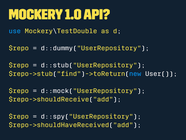 Mockery 1.0 API?
use Mockery\TestDouble as d;
$repo = d::dummy("UserRepository");
$repo = d::stub("UserRepository");
$repo->stub("ﬁnd")->toReturn(new User());
$repo = d::mock("UserRepository");
$repo->shouldReceive("add");
$repo = d::spy("UserRepository");
$repo->shouldHaveReceived("add");

