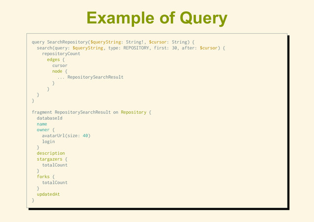 Example of Query
query SearchRepository($queryString: String!, $cursor: String) {
search(query: $queryString, type: REPOSITORY, first: 30, after: $cursor) {
repositoryCount
edges {
cursor
node {
... RepositorySearchResult
}
}
}
}
fragment RepositorySearchResult on Repository {
databaseId
name
owner {
avatarUrl(size: 40)
login
}
description
stargazers {
totalCount
}
forks {
totalCount
}
updatedAt
}

