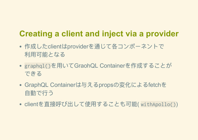 Creating a client and inject via a provider
作成したclient
はprovider
を通じて各コンポーネントで
利用可能となる
graphql()
を用いてGraohQL Container
を作成することが
できる
GraphQL Container
は与えるprops
の変化によるfetch
を
自動で行う
client
を直接呼び出して使用することも可能( withApollo())
