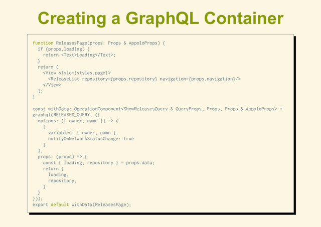 Creating a GraphQL Container
function ReleasesPage(props: Props & AppoloProps) {
if (props.loading) {
return Loading;
}
return (



);
}
const withData: OperationComponent =
graphql(RELEASES_QUERY, ({
options: ({ owner, name }) => (
{
variables: { owner, name },
notifyOnNetworkStatusChange: true
}
),
props: (props) => {
const { loading, repository } = props.data;
return {
loading,
repository,
}
}
}));
export default withData(ReleasesPage);
