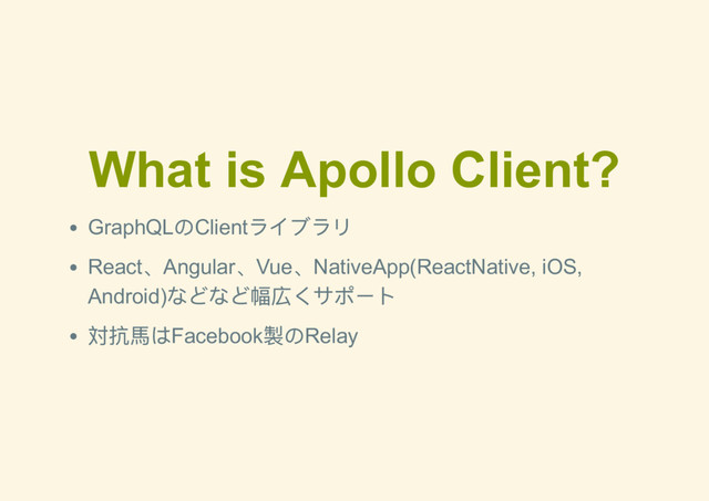 What is Apollo Client?
GraphQL
のClient
ライブラリ
React
、Angular
、Vue
、NativeApp(ReactNative, iOS,
Android)
などなど幅広くサポート
対抗馬はFacebook
製のRelay
