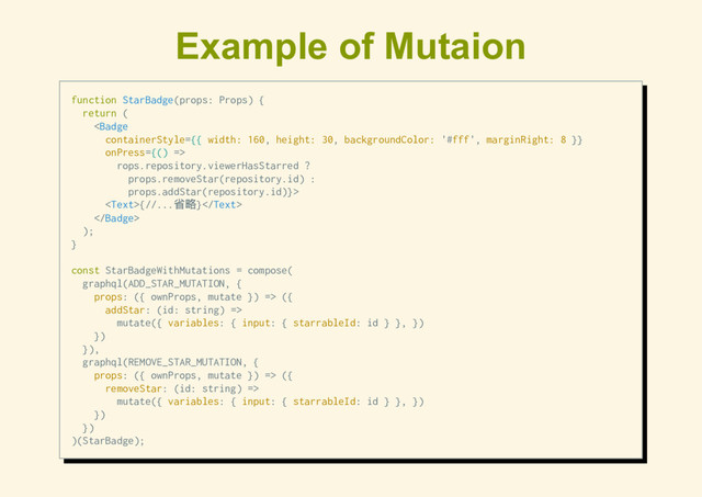 Example of Mutaion
function StarBadge(props: Props) {
return (

rops.repository.viewerHasStarred ?
props.removeStar(repository.id) :
props.addStar(repository.id)}>
{//...
省略}

);
}
const StarBadgeWithMutations = compose(
graphql(ADD_STAR_MUTATION, {
props: ({ ownProps, mutate }) => ({
addStar: (id: string) =>
mutate({ variables: { input: { starrableId: id } }, })
})
}),
graphql(REMOVE_STAR_MUTATION, {
props: ({ ownProps, mutate }) => ({
removeStar: (id: string) =>
mutate({ variables: { input: { starrableId: id } }, })
})
})
)(StarBadge);
