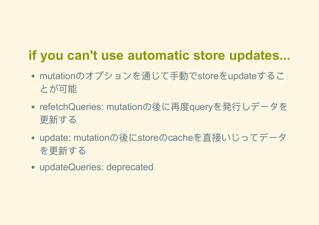 if you can't use automatic store updates...
mutation
のオプションを通じて手動でstore
をupdate
するこ
とが可能
refetchQueries: mutation
の後に再度query
を発行しデータを
更新する
update: mutation
の後にstore
のcache
を直接いじってデータ
を更新する
updateQueries: deprecated
