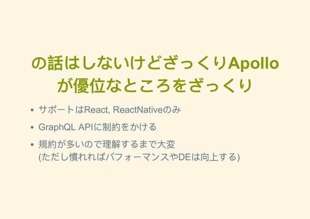 の話はしないけどざっくりApollo
が優位なところをざっくり
サポートはReact, ReactNative
のみ
GraphQL API
に制約をかける
規約が多いので理解するまで大変
(
ただし慣れればパフォーマンスやDE
は向上する)

