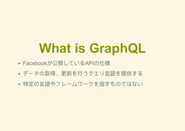 What is GraphQL
Facebook
が公開しているAPI
の仕様
データの取得、更新を行うクエリ言語を提供する
特定の言語やフレームワークを指すものではない
