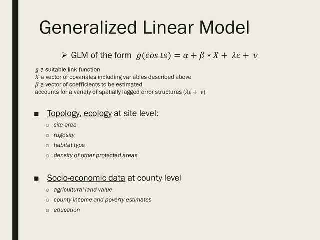 Generalized Linear Model
 GLM of the form ( ) =  +  ∗  +  + 
 a suitable link function
 a vector of covariates including variables described above
 a vector of coefficients to be estimated
accounts for a variety of spatially lagged error structures ( + )
■ Topology, ecology at site level:
o site area
o rugosity
o habitat type
o density of other protected areas
■ Socio-economic data at county level
o agricultural land value
o county income and poverty estimates
o education
