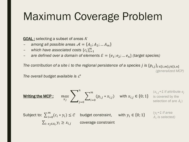 Maximum Coverage Problem
GOAL : selecting a subset of areas A’
– among all possible areas  = 1
; 2
; … 
– which have associated costs {
}=1

– are defined over a domain of elements ℰ = {1
; 2
; … 
} (target species)
The contribution of a site  to the regional persistence of a species  is {,
} ∈ 1, ;∈ 1,
(generalized MCP)
The overall budget available is 
Writing the MCP : 

(,
∗ ,
)

=0

=0
with ,
∈ 0; 1
Subject to: (
∗ 
)

=0
≤  budget constraint, with 
∈ 0; 1

: ∈
≥ , coverage constraint
(=1 if area
 is selected)
(,=1 if attribute 
is covered by the
selection of are )
