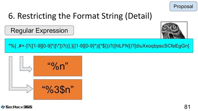 6. Restricting the Format String (Detail)
81
"%[ ,#+-]?([1-9][0-9]*|[\*])?(([.]([1-9][0-9]*)|[*$]))?([hlLFN])?[diuXxoqbpscSCfeEgGn]
Regular Expression
“%3$n”
“%n”
Proposal
