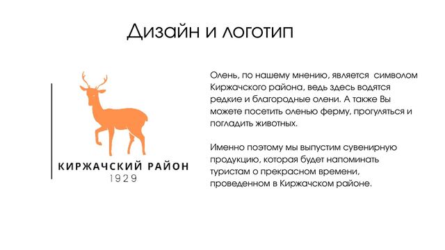 Дизайн и логотип
Олень, по нашему мнению, является символом
Киржачского района, ведь здесь водятся
редкие и благородные олени. А также Вы
можете посетить оленью ферму, прогуляться и
погладить животных.
Именно поэтому мы выпустим сувенирную
продукцию, которая будет напоминать
туристам о прекрасном времени,
проведенном в Киржачском районе.
