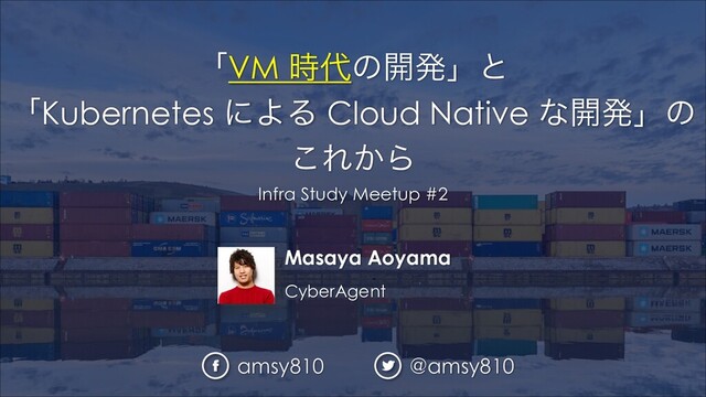 Masaya Aoyama
CyberAgent
ʮVM ࣌୅ͷ։ൃʯͱ
ʮKubernetes ʹΑΔ Cloud Native ͳ։ൃʯͷ
͜Ε͔Β
Infra Study Meetup #2
amsy810 @amsy810
