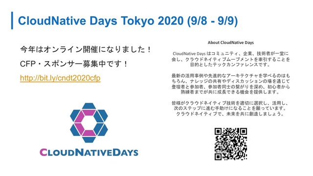 CloudNative Days Tokyo 2020 (9/8 - 9/9)
今年はオンライン開催になりました！
CFP・スポンサー募集中です！
http://bit.ly/cndt2020cfp
About CloudNative Days
CloudNative Days はコミュニティ、企業、技術者が一堂に
会し、クラウドネイティブムーブメントを牽引することを
目的としたテックカンファレンスです。
最新の活用事例や先進的なアーキテクチャを学べるのはも
ちろん、ナレッジの共有やディスカッションの場を通じて
登壇者と参加者、参加者同士の繋がりを深め、初心者から
熟練者までが共に成長できる機会を提供します。
皆様がクラウドネイティブ技術を適切に選択し、活用し、
次のステップに進む手助けになることを願っています。
クラウドネイティブで、未来を共に創造しましょう。
