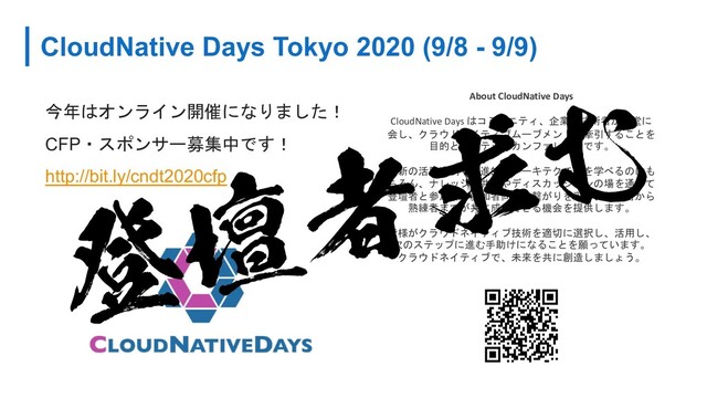 CloudNative Days Tokyo 2020 (9/8 - 9/9)
今年はオンライン開催になりました！
CFP・スポンサー募集中です！
http://bit.ly/cndt2020cfp
About CloudNative Days
CloudNative Days はコミュニティ、企業、技術者が一堂に
会し、クラウドネイティブムーブメントを牽引することを
目的としたテックカンファレンスです。
最新の活用事例や先進的なアーキテクチャを学べるのはも
ちろん、ナレッジの共有やディスカッションの場を通じて
登壇者と参加者、参加者同士の繋がりを深め、初心者から
熟練者までが共に成長できる機会を提供します。
皆様がクラウドネイティブ技術を適切に選択し、活用し、
次のステップに進む手助けになることを願っています。
クラウドネイティブで、未来を共に創造しましょう。
ొஃऀٻΉ
