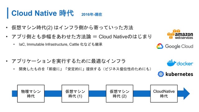 Cloud Native 時代 2016年-現在
• 仮想マシン時代(2) はインフラ側から寄っていった方法
• アプリ側とも歩幅をあわせた方法論 ＝ Cloud Nativeのはじまり
• IaC, Immutable Infrastructure, Cattle 化なども継承
• アプリケーションを実行するために最適なインフラ
• 開発したものを「即座に」「安定的に」提供する（ビジネス優位性のためにも）
物理マシン
時代
仮想マシン
時代 (1)
仮想マシン
時代 (2)
CloudNative
時代
