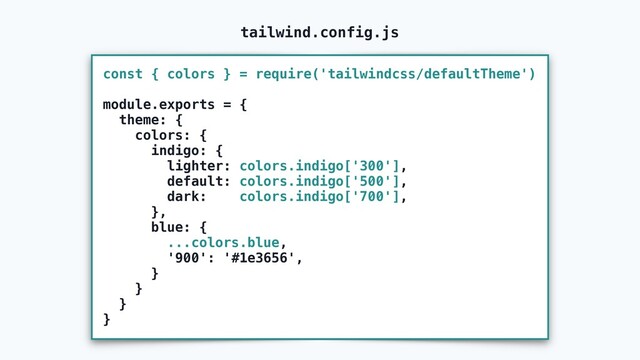 const { colors } = require('tailwindcss/defaultTheme')
module.exports = {
theme: {
colors: {
indigo: {
lighter: colors.indigo['300'],
default: colors.indigo['500'],
dark: colors.indigo['700'],
},
blue: {
...colors.blue,
'900': '#1e3656',
}
}
}
}
tailwind.config.js
