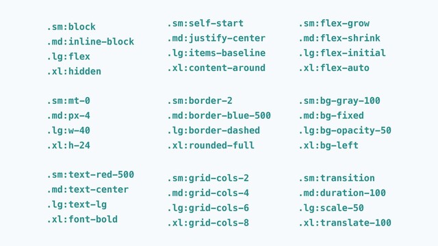 .sm:text-red-500
.md:text-center
.lg:text-lg
.xl:font-bold
.sm:mt-0
.md:px-4
.lg:w-40
.xl:h-24
.sm:self-start
.md:justify-center
.lg:items-baseline
.xl:content-around
.sm:border-2
.md:border-blue-500
.lg:border-dashed
.xl:rounded-full
.sm:grid-cols-2
.md:grid-cols-4
.lg:grid-cols-6
.xl:grid-cols-8
.sm:flex-grow
.md:flex-shrink
.lg:flex-initial
.xl:flex-auto
.sm:bg-gray-100
.md:bg-fixed
.lg:bg-opacity-50
.xl:bg-left
.sm:transition
.md:duration-100
.lg:scale-50
.xl:translate-100
.sm:block
.md:inline-block
.lg:flex
.xl:hidden
