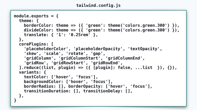 module.exports = {
theme: {
borderColor: theme => ({ 'green': theme('colors.green.300') }),
divideColor: theme => ({ 'green': theme('colors.green.300') }),
translate: { '1': '0.25rem' },
},
corePlugins: [
'placeholderColor', 'placeholderOpacity', 'textOpacity',
'skew', 'scale', 'rotate', 'gap',
'gridColumn', 'gridColumnStart', 'gridColumnEnd',
'gridRow', 'gridRowStart', 'gridRowEnd',
].reduce((list, plugin) => ({ [plugin]: false, ...list }), {}),
variants: {
textColor: ['hover', 'focus'],
backgroundColor: ['hover', 'focus'],
borderRadius: [], borderOpacity: ['hover', 'focus'],
transitionDuration: [], transitionDelay: [],
},
}
tailwind.config.js
