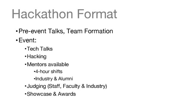 Hackathon Format
• Pre-event Talks, Team Formation
• Event:
• Tech Talks 
• Hacking
• Mentors available
• 4-hour shifts
• Industry & Alumni
• Judging (Staﬀ, Faculty & Industry)
• Showcase & Awards
