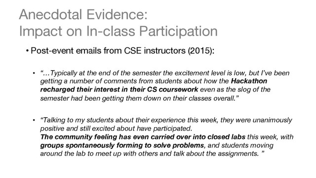 Anecdotal Evidence:  
Impact on In-class Participation
• Post-event emails from CSE instructors (2015): 

•  “…Typically at the end of the semester the excitement level is low, but I’ve been
getting a number of comments from students about how the Hackathon
recharged their interest in their CS coursework even as the slog of the
semester had been getting them down on their classes overall.”

•  “Talking to my students about their experience this week, they were unanimously
positive and still excited about have participated.  
The community feeling has even carried over into closed labs this week, with
groups spontaneously forming to solve problems, and students moving
around the lab to meet up with others and talk about the assignments. ”
