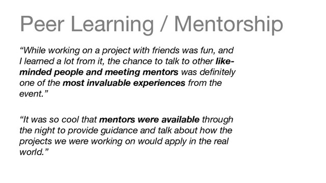 Peer Learning / Mentorship
“While working on a project with friends was fun, and
I learned a lot from it, the chance to talk to other like-
minded people and meeting mentors was deﬁnitely
one of the most invaluable experiences from the
event.”

“It was so cool that mentors were available through
the night to provide guidance and talk about how the
projects we were working on would apply in the real
world.”
