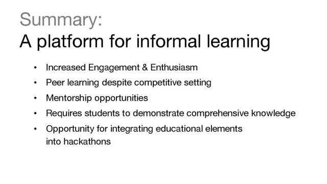 Summary:  
A platform for informal learning 

•  Increased Engagement & Enthusiasm
•  Peer learning despite competitive setting
•  Mentorship opportunities
•  Requires students to demonstrate comprehensive knowledge
•  Opportunity for integrating educational elements  
into hackathons
