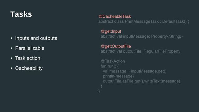 Tasks
• Inputs and outputs

• Parallelizable

• Task action

• Cacheability
@CacheableTask
abstract class PrintMessageTask : DefaultTask() {
@get:Input
abstract val inputMessage: Property
@get:OutputFile
abstract val outputFile: RegularFileProperty
@TaskAction
fun run() {
val message = inputMessage.get()
println(message)
outputFile.asFile.get().writeText(message)
}
}

