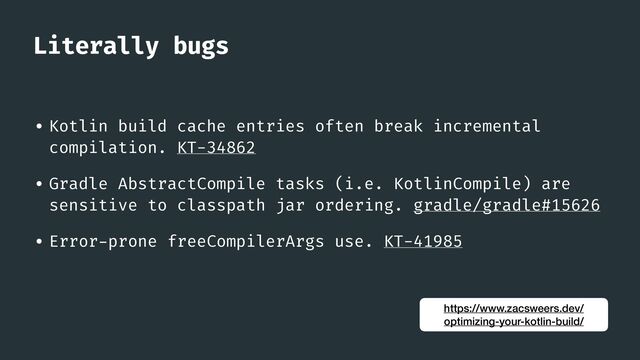 Literally bugs
• Kotlin build cache entries often break incremental
compilation. KT-34862


• Gradle AbstractCompile tasks (i.e. KotlinCompile) are
sensitive to classpath jar ordering. gradle/gradle#15626


• Error
-
prone freeCompilerArgs use. KT-41985
https://www.zacsweers.dev/
optimizing-your-kotlin-build/

