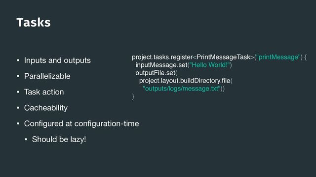 Tasks
• Inputs and outputs

• Parallelizable

• Task action

• Cacheability

• Con
fi
gured at con
fi
guration-time

• Should be lazy!
project.tasks.register("printMessage") {
inputMessage.set("Hello World!")
outputFile.set(
project.layout.buildDirectory.
fi
le(
"outputs/logs/message.txt"))
}
