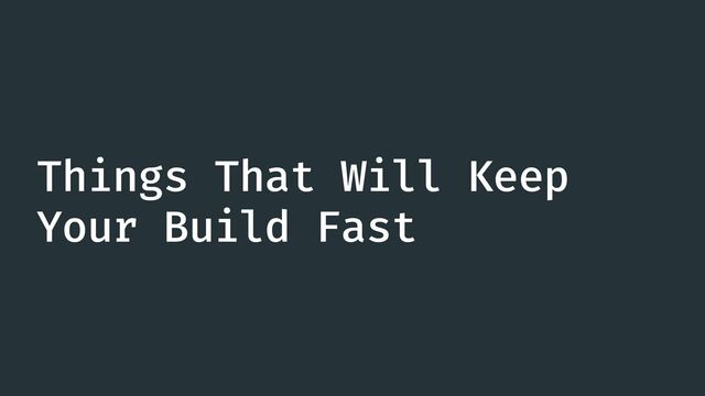 Things That Will Keep
Your Build Fast
