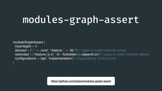 modules
-
graph
-
assert
https://github.com/jraska/modules-graph-assert
moduleGraphAssert {
maxHeight = 4
allowed = [':.* -> :core', ':feature.* -> :lib.*'] // regex to match module names
restricted = [':feature-[a-z]* -X> :forbidden-to-depend-on'] // regex to match module names
con
fi
gurations = ['api', 'implementation'] // Dependency confs to look.
}
