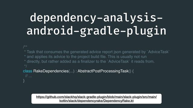 dependency
-
analysis
-
android
-
gradle
-
plugin
https://github.com/slackhq/slack-gradle-plugin/blob/main/slack-plugin/src/main/
kotlin/slack/dependencyrake/DependencyRake.kt
/**
* Task that consumes the generated advice report json generated by `AdviceTask`
* and applies its advice to the project build
fi
le. This is usually not run
* directly, but rather added as a
fi
nalizer to the `AdviceTask` it reads from.
*/
class RakeDependencies(...) : AbstractPostProcessingTask() {
// ...
}
