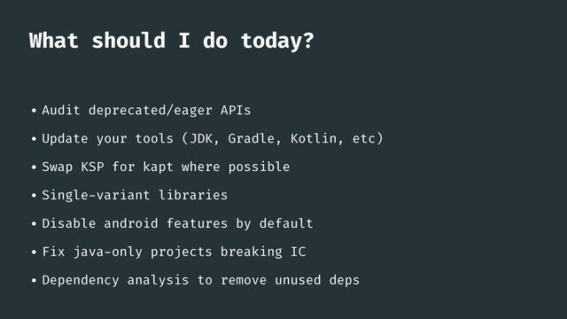What should I do today?
• Audit deprecated/eager APIs


• Update your tools (JDK, Gradle, Kotlin, etc)


• Swap KSP for kapt where possible


• Single
-
variant libraries


• Disable android features by default


• Fix java
-
only projects breaking IC


• Dependency analysis to remove unused deps
