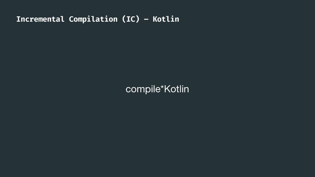 compile*Kotlin
Incremental Compilation (IC) – Kotlin
