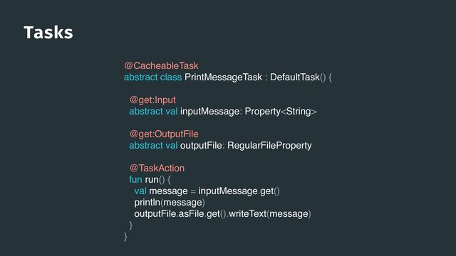 Tasks
@CacheableTask
abstract class PrintMessageTask : DefaultTask() {
@get:Input
abstract val inputMessage: Property
@get:OutputFile
abstract val outputFile: RegularFileProperty
@TaskAction
fun run() {
val message = inputMessage.get()
println(message)
outputFile.asFile.get().writeText(message)
}
}
