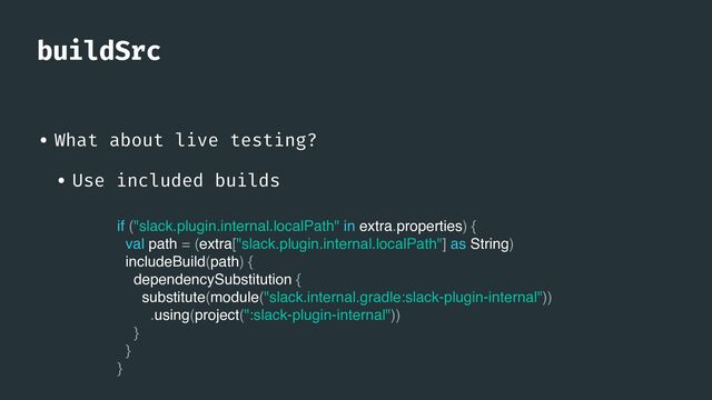 buildSrc
• What about live testing?


• Use included builds
if ("slack.plugin.internal.localPath" in extra.properties) {
val path = (extra["slack.plugin.internal.localPath"] as String)
includeBuild(path) {
dependencySubstitution {
substitute(module("slack.internal.gradle:slack-plugin-internal"))
.using(project(":slack-plugin-internal"))
}
}
}
