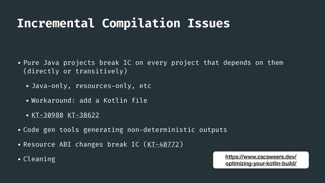 Incremental Compilation Issues
• Pure Java projects break IC on every project that depends on them
(directly or transitively)


• Java
-
only, resources
-
only, etc


• Workaround: add a Kotlin f
i
le


• KT-30980 KT-38622


• Code gen tools generating non
-
deterministic outputs


• Resource ABI changes break IC (KT-40772)


• Cleaning https://www.zacsweers.dev/
optimizing-your-kotlin-build/
