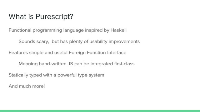 What is Purescript?
Functional programming language inspired by Haskell
Sounds scary, but has plenty of usability improvements
Features simple and useful Foreign Function Interface
Meaning hand-written JS can be integrated first-class
Statically typed with a powerful type system
And much more!
