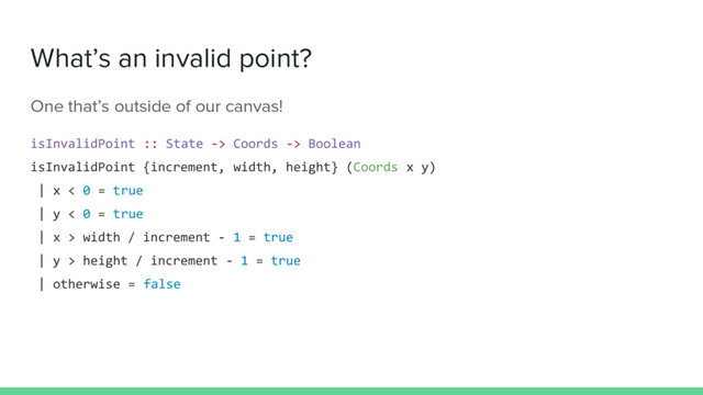 What’s an invalid point?
One that’s outside of our canvas!
isInvalidPoint :: State -> Coords -> Boolean
isInvalidPoint {increment, width, height} (Coords x y)
| x < 0 = true
| y < 0 = true
| x > width / increment - 1 = true
| y > height / increment - 1 = true
| otherwise = false
