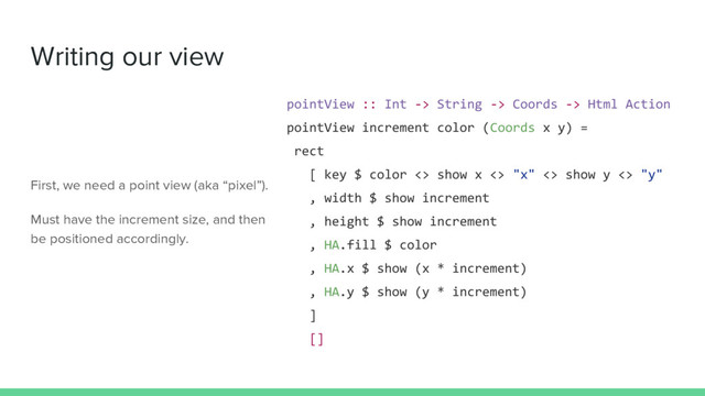 Writing our view
pointView :: Int -> String -> Coords -> Html Action
pointView increment color (Coords x y) =
rect
[ key $ color <> show x <> "x" <> show y <> "y"
, width $ show increment
, height $ show increment
, HA.fill $ color
, HA.x $ show (x * increment)
, HA.y $ show (y * increment)
]
[]
First, we need a point view (aka “pixel”).
Must have the increment size, and then
be positioned accordingly.
