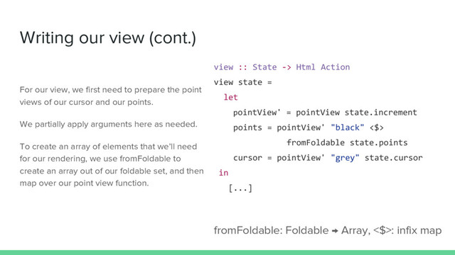 Writing our view (cont.)
view :: State -> Html Action
view state =
let
pointView' = pointView state.increment
points = pointView' "black" <$>
fromFoldable state.points
cursor = pointView' "grey" state.cursor
in
[...]
fromFoldable: Foldable → Array, <$>: infix map
For our view, we first need to prepare the point
views of our cursor and our points.
We partially apply arguments here as needed.
To create an array of elements that we’ll need
for our rendering, we use fromFoldable to
create an array out of our foldable set, and then
map over our point view function.
