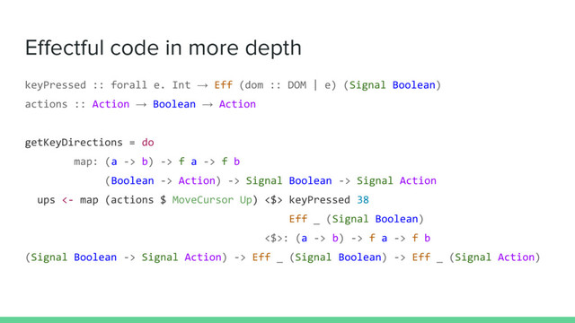 Effectful code in more depth
keyPressed :: forall e. Int → Eff (dom :: DOM | e) (Signal Boolean)
actions :: Action → Boolean → Action
getKeyDirections = do
map: (a -> b) -> f a -> f b
(Boolean -> Action) -> Signal Boolean -> Signal Action
ups <- map (actions $ MoveCursor Up) <$> keyPressed 38
Eff _ (Signal Boolean)
<$>: (a -> b) -> f a -> f b
(Signal Boolean -> Signal Action) -> Eff _ (Signal Boolean) -> Eff _ (Signal Action)
