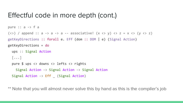 Effectful code in more depth (cont.)
pure :: a -> f a
(<>) / append :: a -> a -> a -- associative! (x <> y) <> z = x <> (y <> z)
getKeyDirections :: forall e. Eff (dom :: DOM | e) (Signal Action)
getKeyDirections = do
ups :: Signal Action
[...]
pure $ ups <> downs <> lefts <> rights
Signal Action -> Signal Action -> Signal Action
Signal Action -> Eff _ (Signal Action)
** Note that you will almost never solve this by hand as this is the compiler’s job
