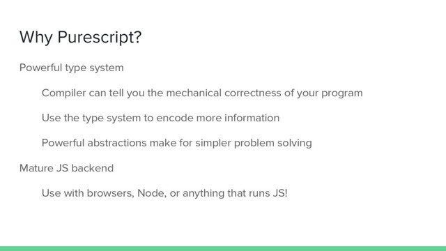Why Purescript?
Powerful type system
Compiler can tell you the mechanical correctness of your program
Use the type system to encode more information
Powerful abstractions make for simpler problem solving
Mature JS backend
Use with browsers, Node, or anything that runs JS!
